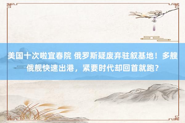 美国十次啦宜春院 俄罗斯疑废弃驻叙基地！多艘俄舰快速出港，紧要时代却回首就跑？