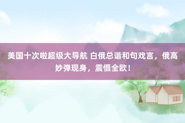 美国十次啦超级大导航 白俄总谐和句戏言，俄高妙弹现身，震慑全欧！