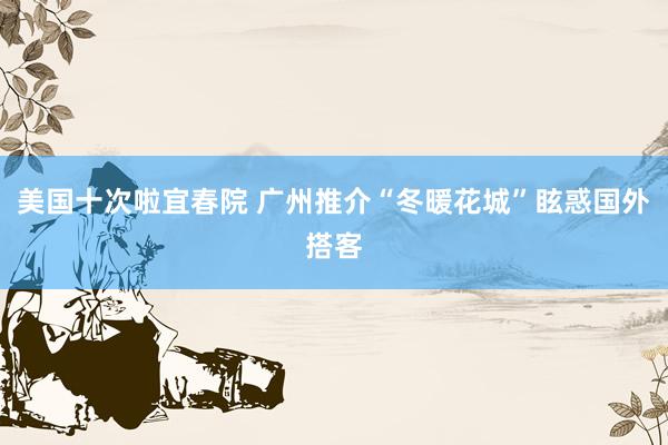 美国十次啦宜春院 广州推介“冬暖花城”眩惑国外搭客