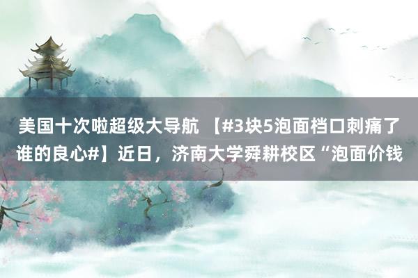 美国十次啦超级大导航 【#3块5泡面档口刺痛了谁的良心#】近日，济南大学舜耕校区“泡面价钱