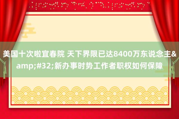 美国十次啦宜春院 天下界限已达8400万东说念主&#32;新办事时势工作者职权如何保障