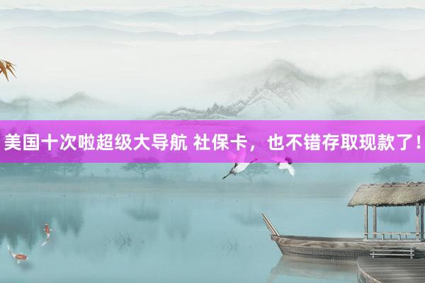 美国十次啦超级大导航 社保卡，也不错存取现款了！