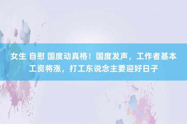 女生 自慰 国度动真格！国度发声，工作者基本工资将涨，打工东说念主要迎好日子