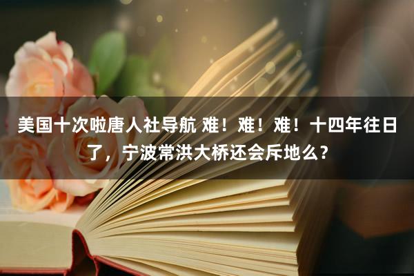 美国十次啦唐人社导航 难！难！难！十四年往日了，宁波常洪大桥还会斥地么？