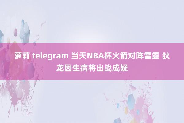 萝莉 telegram 当天NBA杯火箭对阵雷霆 狄龙因生病将出战成疑