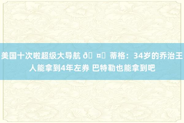 美国十次啦超级大导航 🤔蒂格：34岁的乔治王人能拿到4年左券 巴特勒也能拿到吧