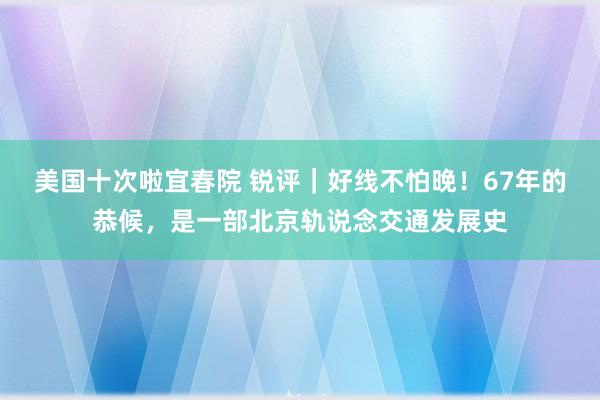 美国十次啦宜春院 锐评｜好线不怕晚！67年的恭候，是一部北京轨说念交通发展史