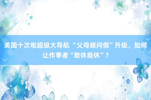 美国十次啦超级大导航 “父母顾问假”升级，如何让作事者“敢休能休”？