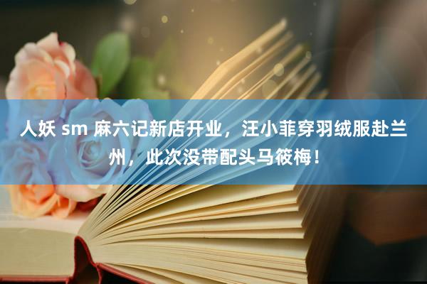 人妖 sm 麻六记新店开业，汪小菲穿羽绒服赴兰州，此次没带配头马筱梅！