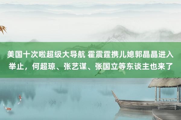 美国十次啦超级大导航 霍震霆携儿媳郭晶晶进入举止，何超琼、张艺谋、张国立等东谈主也来了