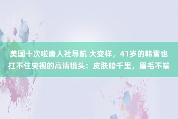 美国十次啦唐人社导航 大变样，41岁的韩雪也扛不住央视的高清镜头：皮肤暗千里，眉毛不端