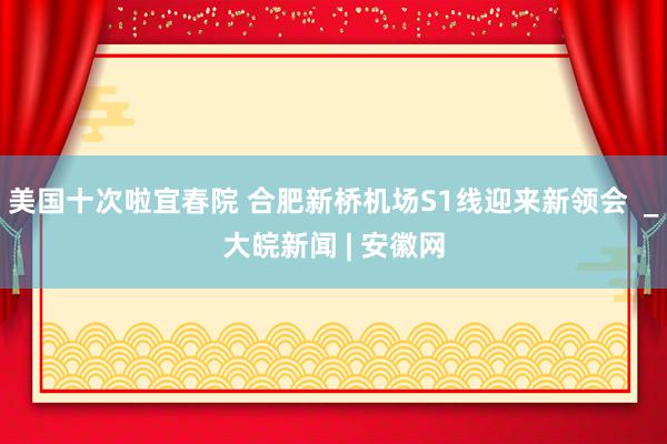 美国十次啦宜春院 合肥新桥机场S1线迎来新领会  _大皖新闻 | 安徽网