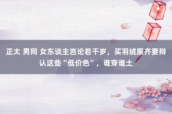 正太 男同 女东谈主岂论若干岁，买羽绒服齐要辩认这些“低价色”，谁穿谁土