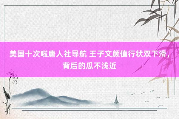 美国十次啦唐人社导航 王子文颜值行状双下滑，背后的瓜不浅近