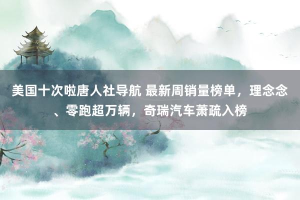 美国十次啦唐人社导航 最新周销量榜单，理念念、零跑超万辆，奇瑞汽车萧疏入榜