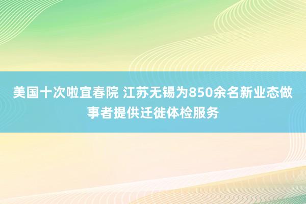 美国十次啦宜春院 江苏无锡为850余名新业态做事者提供迁徙体检服务