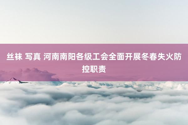 丝袜 写真 河南南阳各级工会全面开展冬春失火防控职责