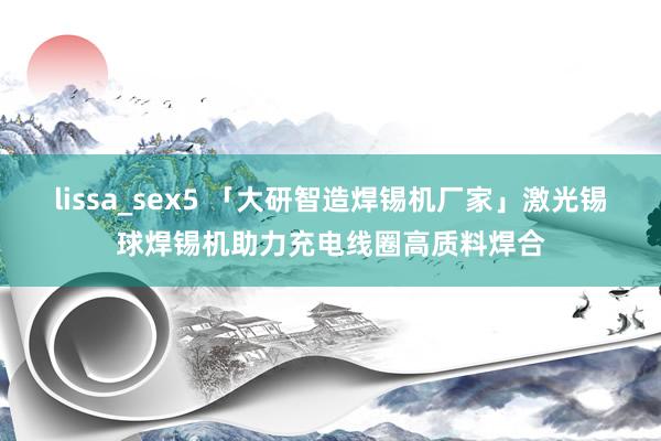 lissa_sex5 「大研智造焊锡机厂家」激光锡球焊锡机助力充电线圈高质料焊合