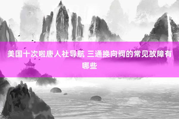 美国十次啦唐人社导航 三通换向阀的常见故障有哪些
