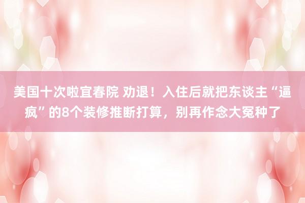 美国十次啦宜春院 劝退！入住后就把东谈主“逼疯”的8个装修推断打算，别再作念大冤种了