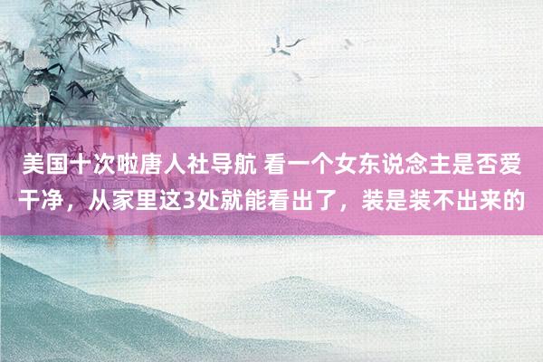 美国十次啦唐人社导航 看一个女东说念主是否爱干净，从家里这3处就能看出了，装是装不出来的