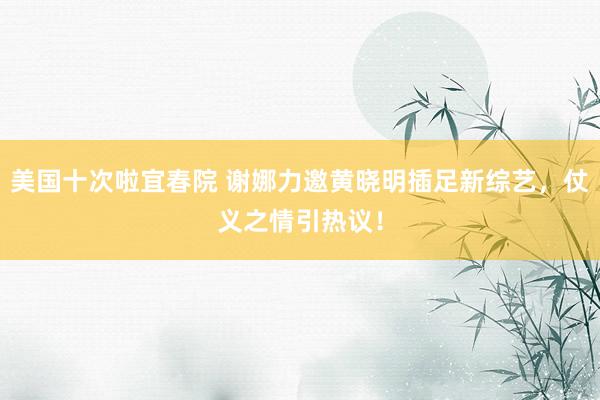 美国十次啦宜春院 谢娜力邀黄晓明插足新综艺，仗义之情引热议！