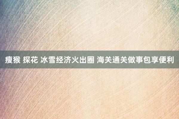 瘦猴 探花 冰雪经济火出圈 海关通关做事包享便利