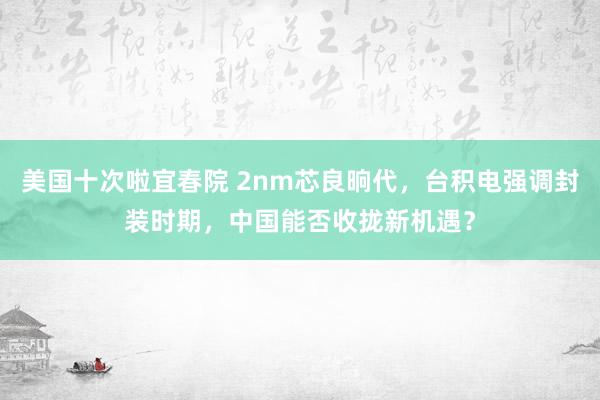 美国十次啦宜春院 2nm芯良晌代，台积电强调封装时期，中国能否收拢新机遇？