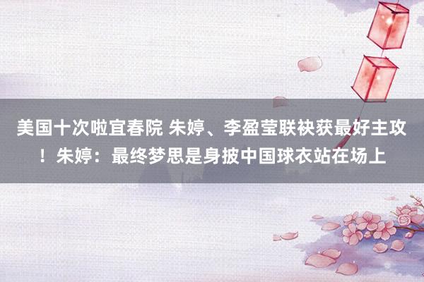美国十次啦宜春院 朱婷、李盈莹联袂获最好主攻！朱婷：最终梦思是身披中国球衣站在场上