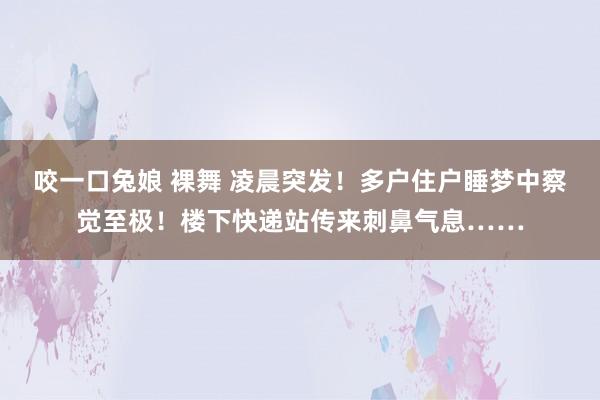 咬一口兔娘 裸舞 凌晨突发！多户住户睡梦中察觉至极！楼下快递站传来刺鼻气息……