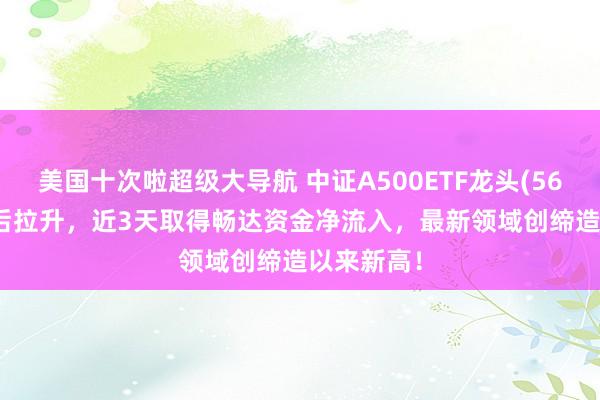 美国十次啦超级大导航 中证A500ETF龙头(563800)午后拉升，近3天取得畅达资金净流入，最新领域创缔造以来新高！