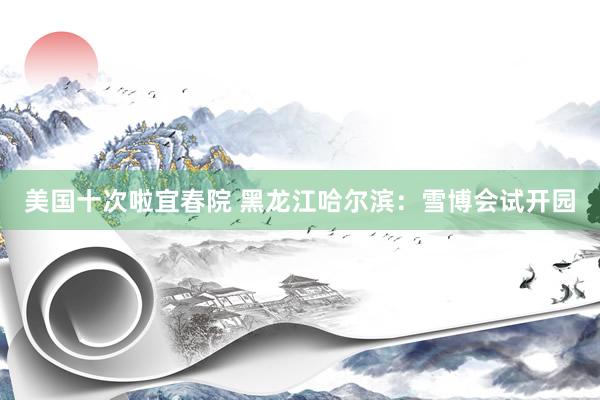 美国十次啦宜春院 黑龙江哈尔滨：雪博会试开园
