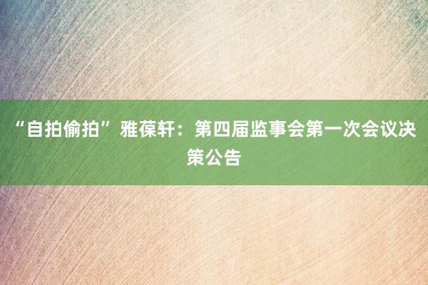 “自拍偷拍” 雅葆轩：第四届监事会第一次会议决策公告