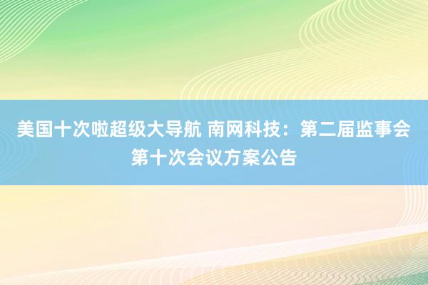 美国十次啦超级大导航 南网科技：第二届监事会第十次会议方案公告