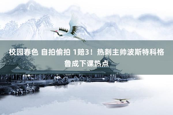 校园春色 自拍偷拍 1赔3！热刺主帅波斯特科格鲁成下课热点