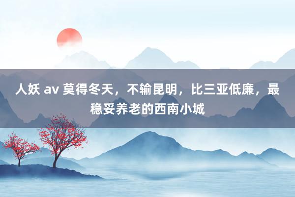 人妖 av 莫得冬天，不输昆明，比三亚低廉，最稳妥养老的西南小城