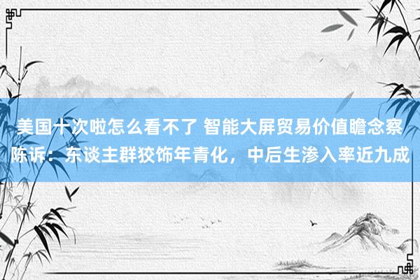 美国十次啦怎么看不了 智能大屏贸易价值瞻念察陈诉：东谈主群狡饰年青化，中后生渗入率近九成
