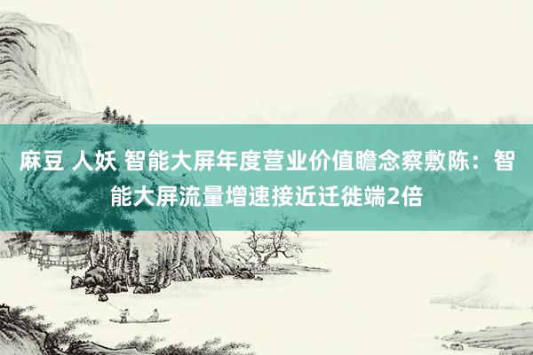 麻豆 人妖 智能大屏年度营业价值瞻念察敷陈：智能大屏流量增速接近迁徙端2倍