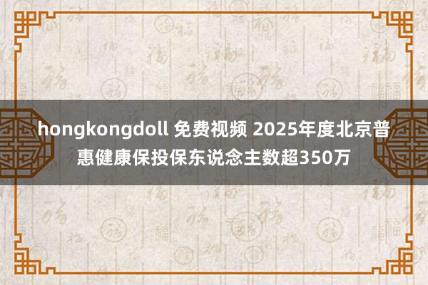 hongkongdoll 免费视频 2025年度北京普惠健康保投保东说念主数超350万