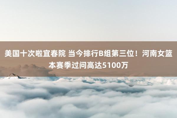 美国十次啦宜春院 当今排行B组第三位！河南女篮本赛季过问高达5100万
