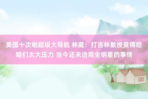 美国十次啦超级大导航 林葳：打吉林教授莫得给咱们太大压力 当今还未洽商全明星的事情