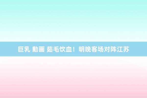 巨乳 動画 茹毛饮血！明晚客场对阵江苏