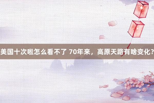 美国十次啦怎么看不了 70年来，高原天路有啥变化？