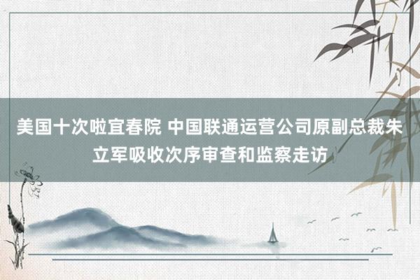 美国十次啦宜春院 中国联通运营公司原副总裁朱立军吸收次序审查和监察走访