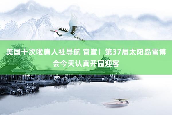 美国十次啦唐人社导航 官宣！第37届太阳岛雪博会今天认真开园迎客
