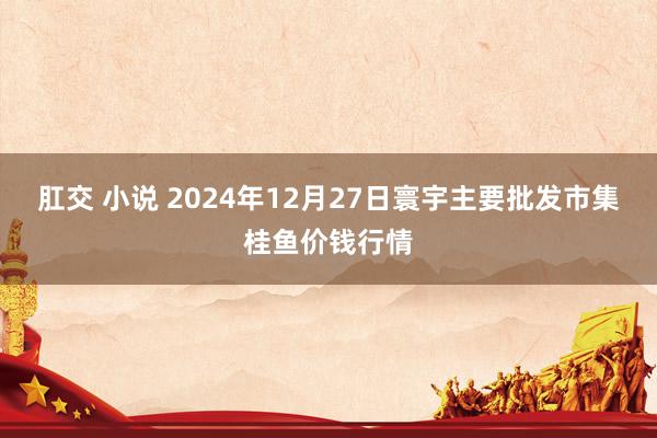 肛交 小说 2024年12月27日寰宇主要批发市集桂鱼价钱行情