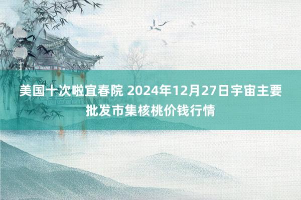 美国十次啦宜春院 2024年12月27日宇宙主要批发市集核桃价钱行情
