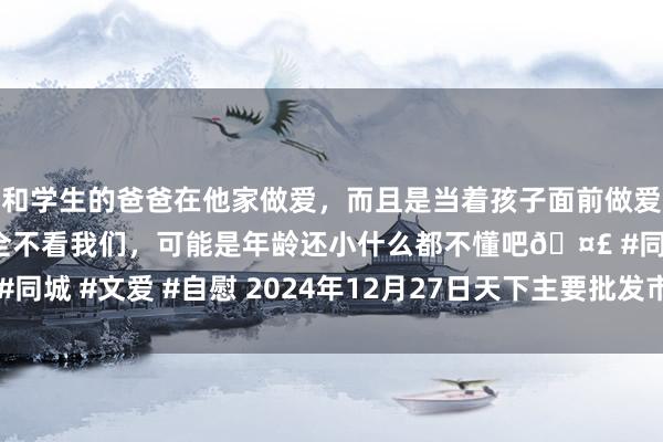 和学生的爸爸在他家做爱，而且是当着孩子面前做爱，太刺激了，孩子完全不看我们，可能是年龄还小什么都不懂吧🤣 #同城 #文爱 #自慰 2024年12月27日天下主要批发市集圭臬粉价钱行情