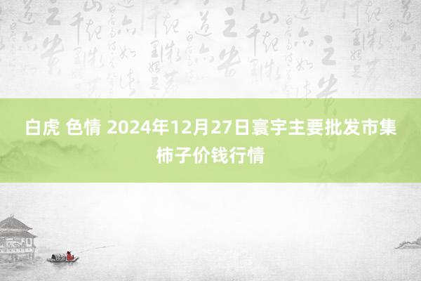 白虎 色情 2024年12月27日寰宇主要批发市集柿子价钱行情