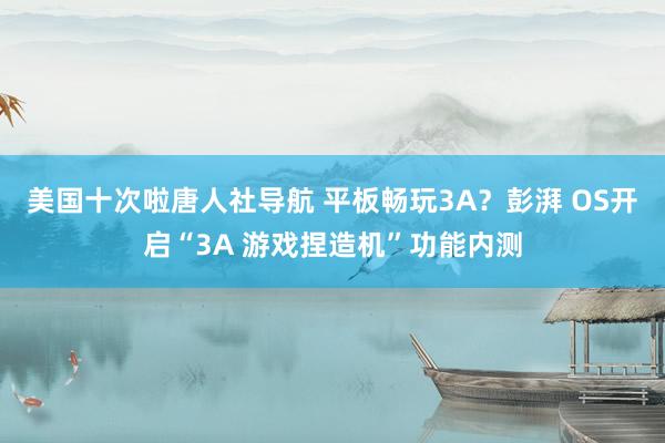 美国十次啦唐人社导航 平板畅玩3A？彭湃 OS开启“3A 游戏捏造机”功能内测